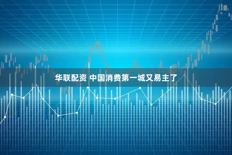 华联配资 中国消费第一城又易主了