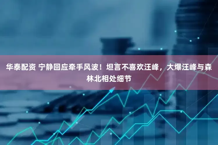 华泰配资 宁静回应牵手风波！坦言不喜欢汪峰，大爆汪峰与森林北相处细节