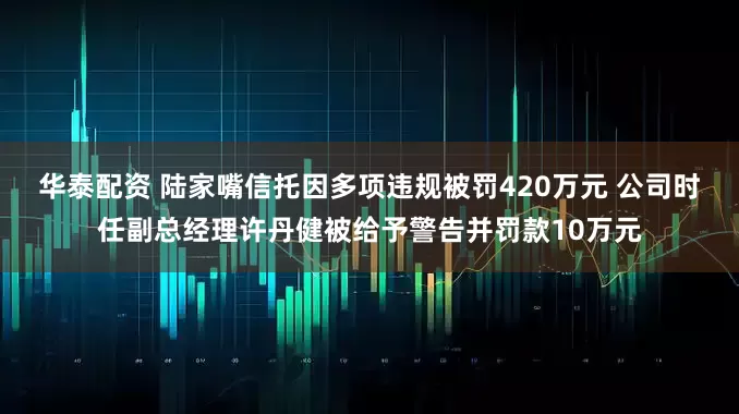 华泰配资 陆家嘴信托因多项违规被罚420万元 公司时任副总经理许丹健被给予警告并罚款10万元