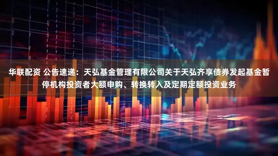 华联配资 公告速递：天弘基金管理有限公司关于天弘齐享债券发起基金暂停机构投资者大额申购、转换转入及定期定额投资业务