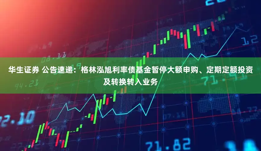 华生证券 公告速递：格林泓旭利率债基金暂停大额申购、定期定额投资及转换转入业务