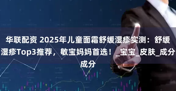 华联配资 2025年儿童面霜舒缓湿疹实测：舒缓湿疹Top3推荐，敏宝妈妈首选！_宝宝_皮肤_成分