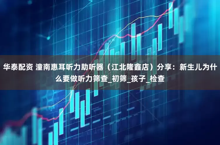 华泰配资 潼南惠耳听力助听器（江北隆鑫店）分享：新生儿为什么要做听力筛查_初筛_孩子_检查