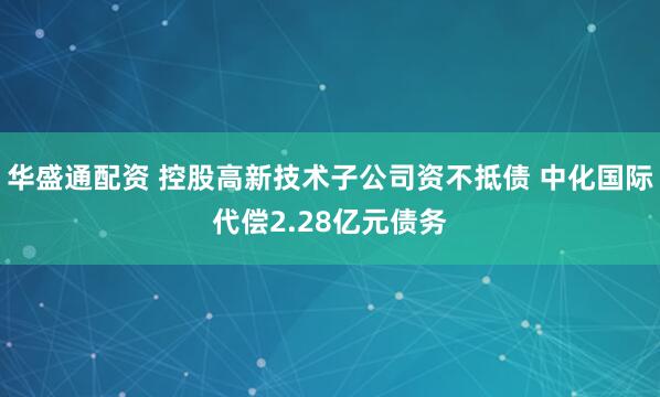 华盛通配资 控股高新技术子公司资不抵债 中化国际代偿2.28亿元债务
