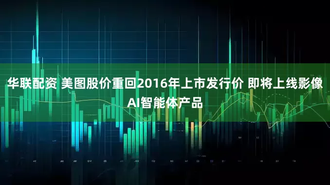 华联配资 美图股价重回2016年上市发行价 即将上线影像AI智能体产品