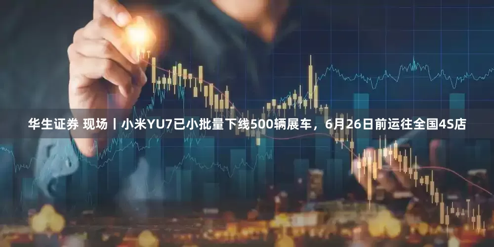 华生证券 现场丨小米YU7已小批量下线500辆展车，6月26日前运往全国4S店