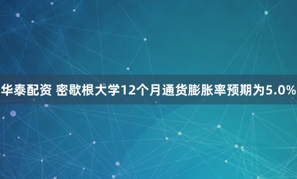 华泰配资 密歇根大学12个月通货膨胀率预期为5.0%