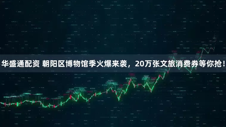 华盛通配资 朝阳区博物馆季火爆来袭，20万张文旅消费券等你抢！