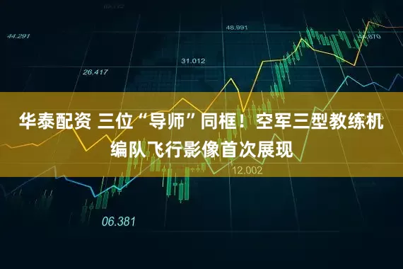 华泰配资 三位“导师”同框！空军三型教练机编队飞行影像首次展现
