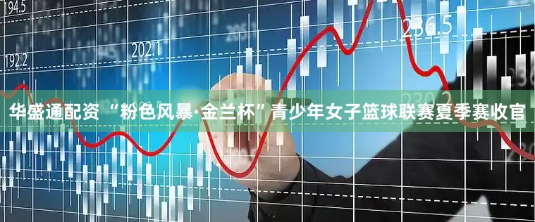 华盛通配资 “粉色风暴·金兰杯”青少年女子篮球联赛夏季赛收官