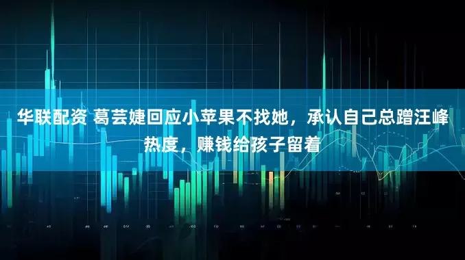 华联配资 葛芸婕回应小苹果不找她，承认自己总蹭汪峰热度，赚钱给孩子留着