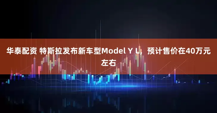 华泰配资 特斯拉发布新车型Model Y L，预计售价在40万元左右