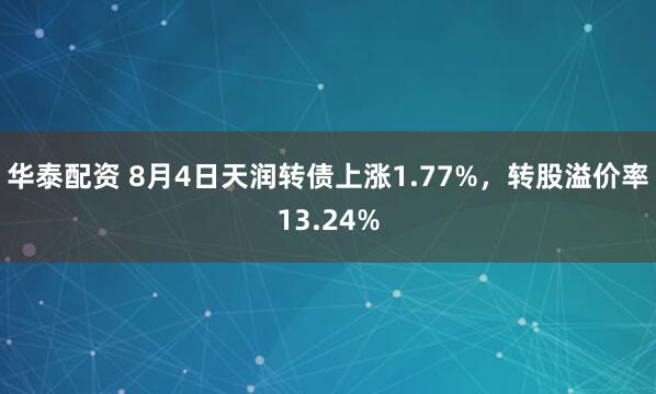 华泰配资 8月4日天润转债上涨1.77%，转股溢价率13.24%