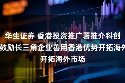 华生证券 香港投资推广署推介科创优势 鼓励长三角企业善用香港优势开拓海外市场