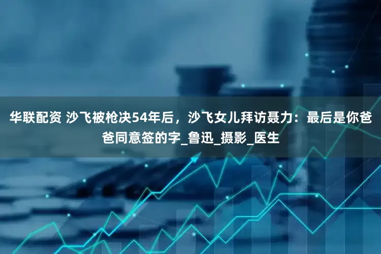 华联配资 沙飞被枪决54年后，沙飞女儿拜访聂力：最后是你爸爸同意签的字_鲁迅_摄影_医生
