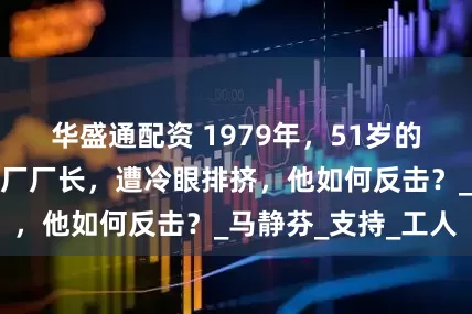 华盛通配资 1979年，51岁的褚时健出任卷烟厂厂长，遭冷眼排挤，他如何反击？_马静芬_支持_工人