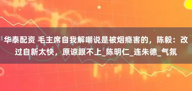 华泰配资 毛主席自我解嘲说是被烟瘾害的，陈毅：改过自新太快，原谅跟不上_陈明仁_连朱德_气氛