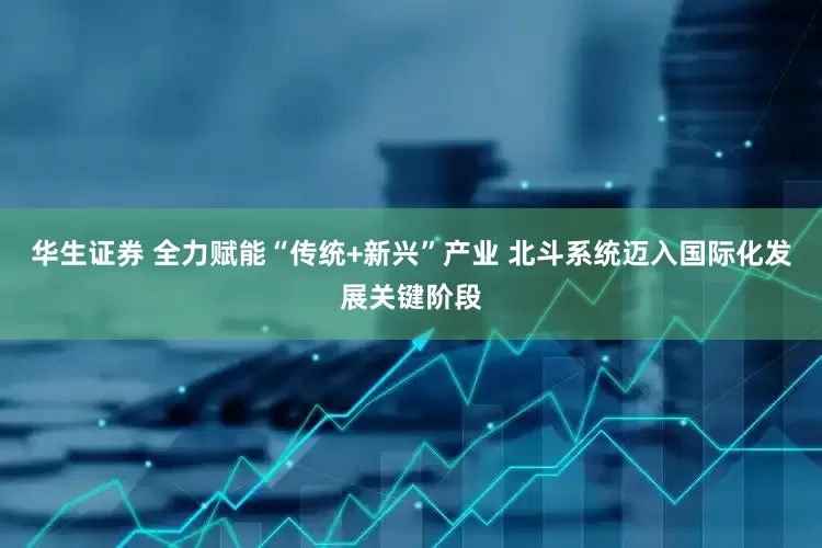 华生证券 全力赋能“传统+新兴”产业 北斗系统迈入国际化发展关键阶段