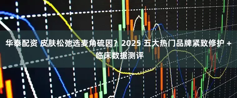 华泰配资 皮肤松弛选麦角硫因？2025 五大热门品牌紧致修护 + 临床数据测评